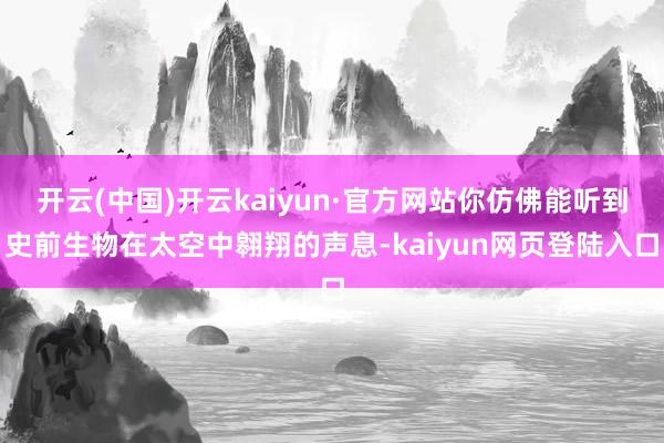 开云(中国)开云kaiyun·官方网站你仿佛能听到史前生物在太空中翱翔的声息-kaiyun网页登陆入口