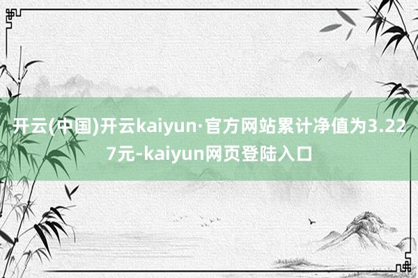 开云(中国)开云kaiyun·官方网站累计净值为3.227元-kaiyun网页登陆入口