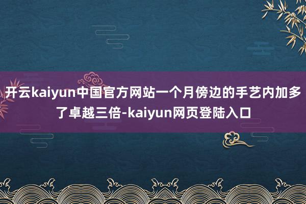 开云kaiyun中国官方网站一个月傍边的手艺内加多了卓越三倍-kaiyun网页登陆入口