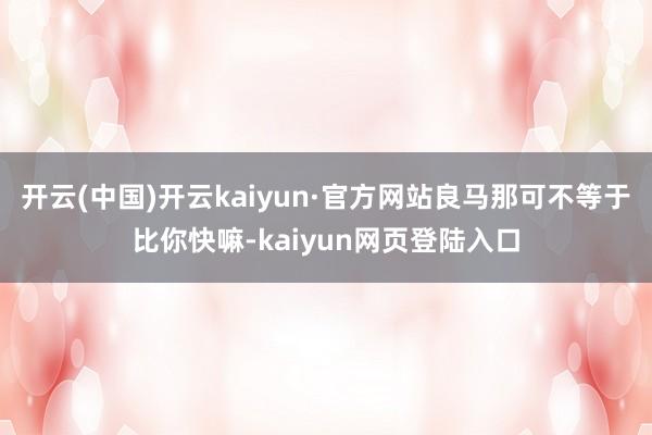 开云(中国)开云kaiyun·官方网站良马那可不等于比你快嘛-kaiyun网页登陆入口