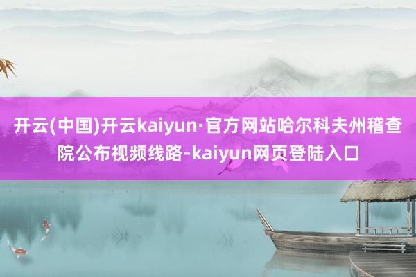 开云(中国)开云kaiyun·官方网站哈尔科夫州稽查院公布视频线路-kaiyun网页登陆入口