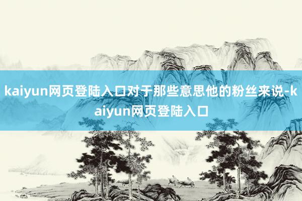 kaiyun网页登陆入口对于那些意思他的粉丝来说-kaiyun网页登陆入口