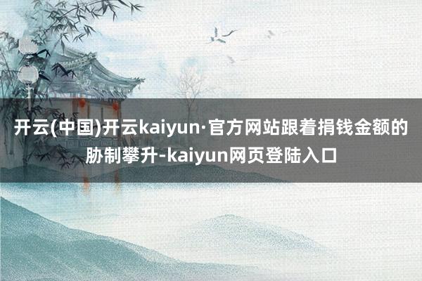 开云(中国)开云kaiyun·官方网站跟着捐钱金额的胁制攀升-kaiyun网页登陆入口