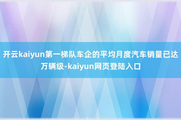 开云kaiyun第一梯队车企的平均月度汽车销量已达万辆级-kaiyun网页登陆入口