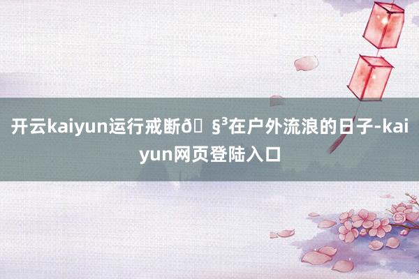 开云kaiyun运行戒断🧳在户外流浪的日子-kaiyun网页登陆入口