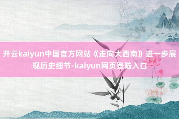 开云kaiyun中国官方网站《走向大西南》进一步展现历史细节-kaiyun网页登陆入口