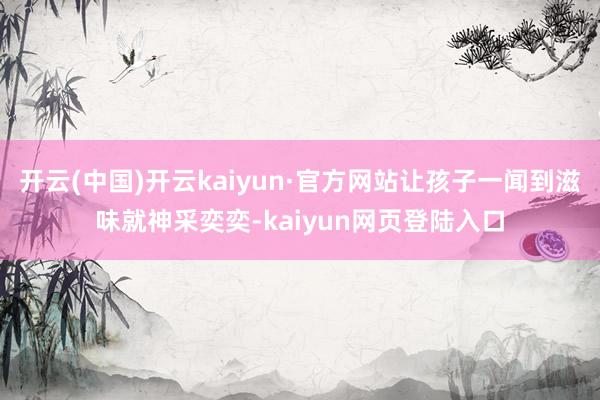 开云(中国)开云kaiyun·官方网站让孩子一闻到滋味就神采奕奕-kaiyun网页登陆入口