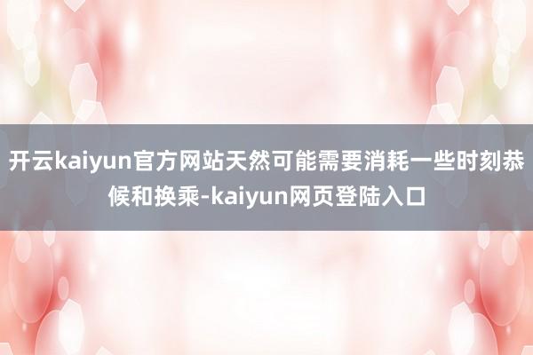 开云kaiyun官方网站天然可能需要消耗一些时刻恭候和换乘-kaiyun网页登陆入口