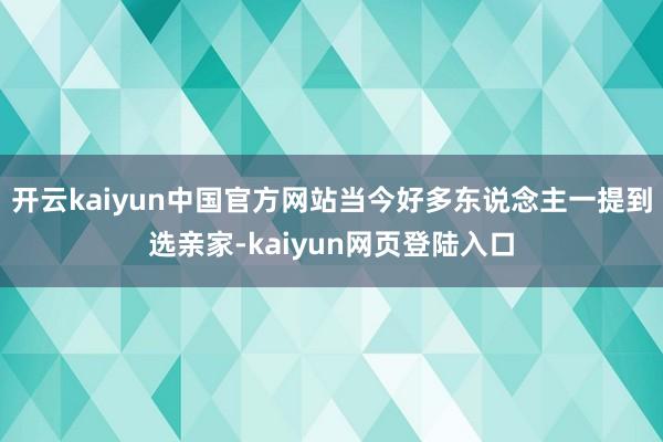 开云kaiyun中国官方网站当今好多东说念主一提到选亲家-kaiyun网页登陆入口