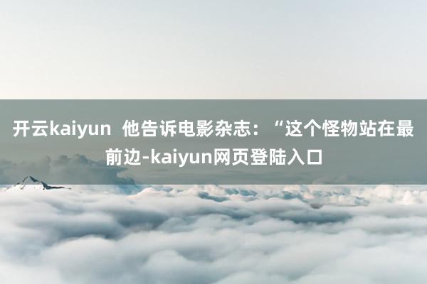 开云kaiyun  他告诉电影杂志：“这个怪物站在最前边-kaiyun网页登陆入口