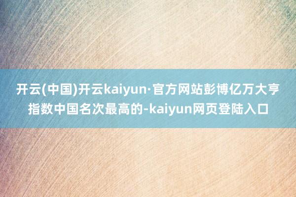 开云(中国)开云kaiyun·官方网站　　彭博亿万大亨指数中国名次最高的-kaiyun网页登陆入口