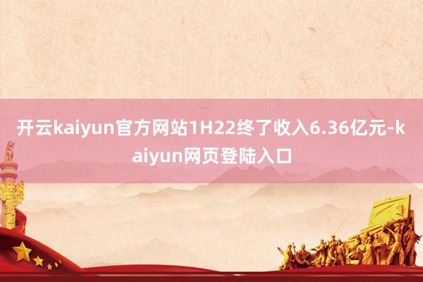 开云kaiyun官方网站1H22终了收入6.36亿元-kaiyun网页登陆入口