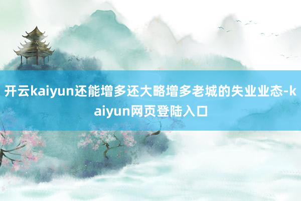 开云kaiyun还能增多还大略增多老城的失业业态-kaiyun网页登陆入口