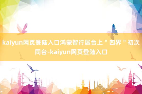 kaiyun网页登陆入口鸿蒙智行展台上＂四界＂初次同台-kaiyun网页登陆入口