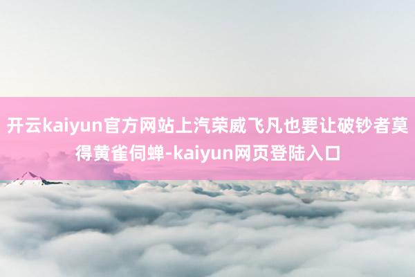 开云kaiyun官方网站上汽荣威飞凡也要让破钞者莫得黄雀伺蝉-kaiyun网页登陆入口