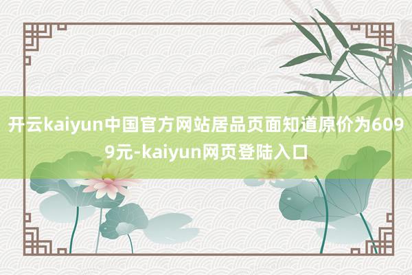 开云kaiyun中国官方网站居品页面知道原价为6099元-kaiyun网页登陆入口