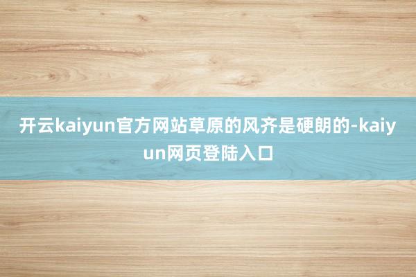 开云kaiyun官方网站草原的风齐是硬朗的-kaiyun网页登陆入口