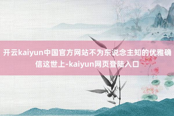 开云kaiyun中国官方网站不为东说念主知的优雅确信这世上-kaiyun网页登陆入口