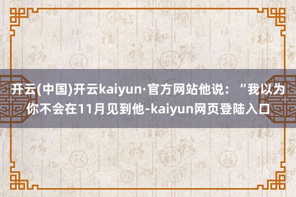 开云(中国)开云kaiyun·官方网站他说：“我以为你不会在11月见到他-kaiyun网页登陆入口