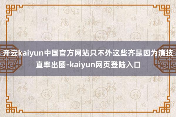 开云kaiyun中国官方网站只不外这些齐是因为演技直率出圈-kaiyun网页登陆入口