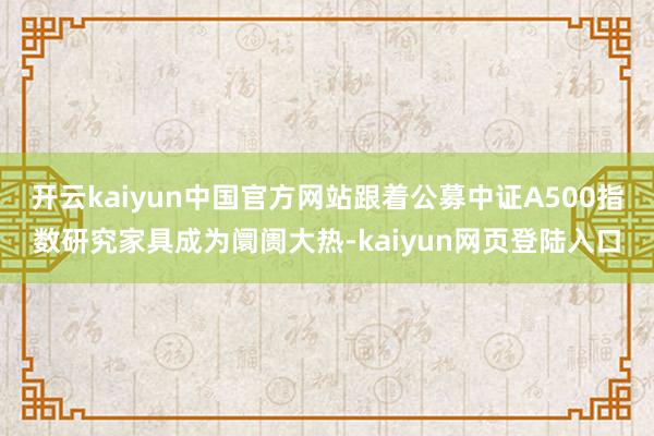 开云kaiyun中国官方网站跟着公募中证A500指数研究家具成为阛阓大热-kaiyun网页登陆入口