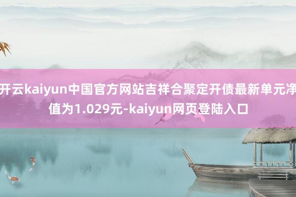 开云kaiyun中国官方网站吉祥合聚定开债最新单元净值为1.029元-kaiyun网页登陆入口