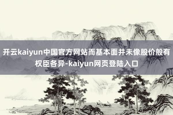 开云kaiyun中国官方网站而基本面并未像股价般有权臣各异-kaiyun网页登陆入口