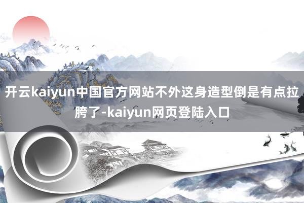 开云kaiyun中国官方网站不外这身造型倒是有点拉胯了-kaiyun网页登陆入口