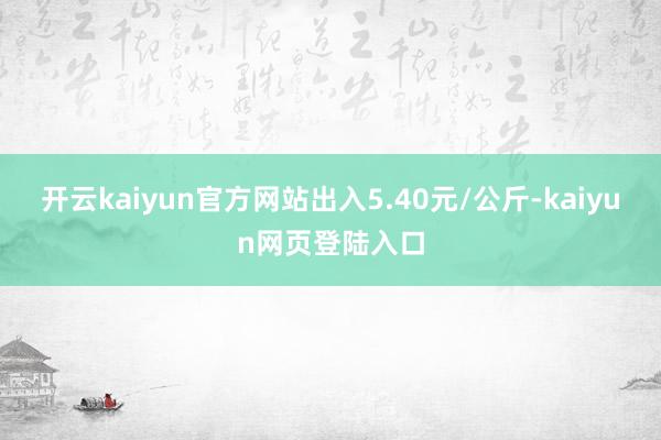 开云kaiyun官方网站出入5.40元/公斤-kaiyun网页登陆入口