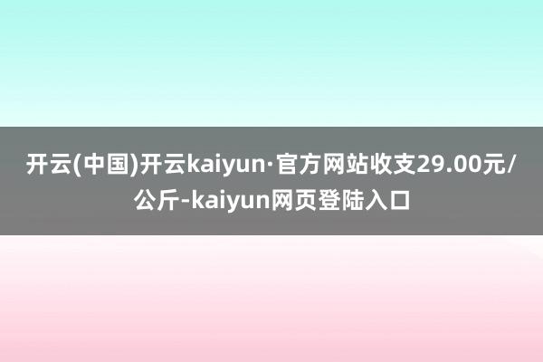 开云(中国)开云kaiyun·官方网站收支29.00元/公斤-kaiyun网页登陆入口