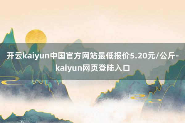 开云kaiyun中国官方网站最低报价5.20元/公斤-kaiyun网页登陆入口