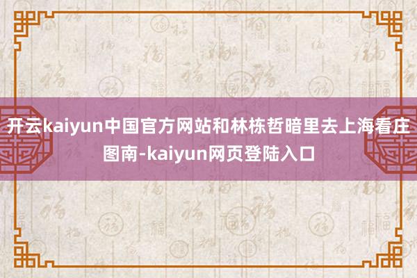 开云kaiyun中国官方网站和林栋哲暗里去上海看庄图南-kaiyun网页登陆入口