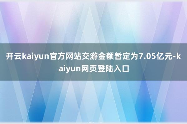 开云kaiyun官方网站交游金额暂定为7.05亿元-kaiyun网页登陆入口