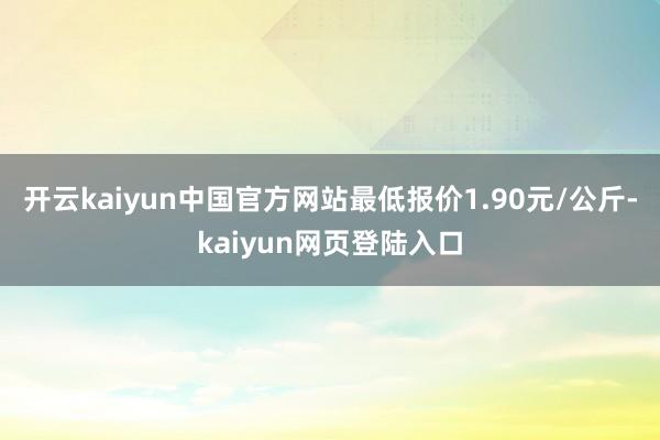 开云kaiyun中国官方网站最低报价1.90元/公斤-kaiyun网页登陆入口