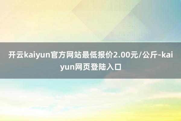 开云kaiyun官方网站最低报价2.00元/公斤-kaiyun网页登陆入口