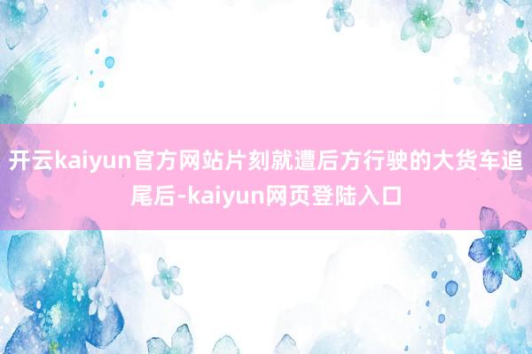 开云kaiyun官方网站片刻就遭后方行驶的大货车追尾后-kaiyun网页登陆入口