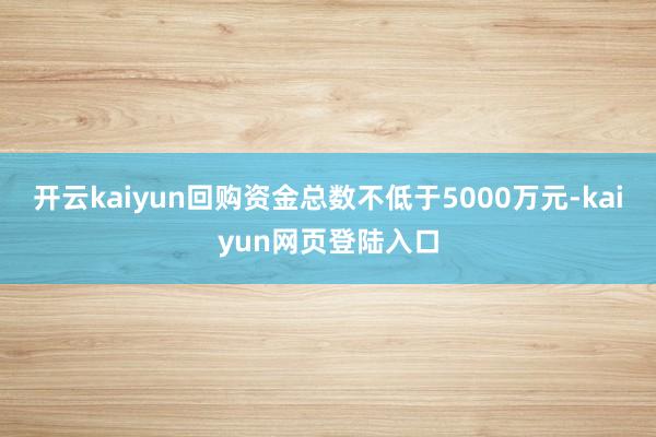 开云kaiyun回购资金总数不低于5000万元-kaiyun网页登陆入口