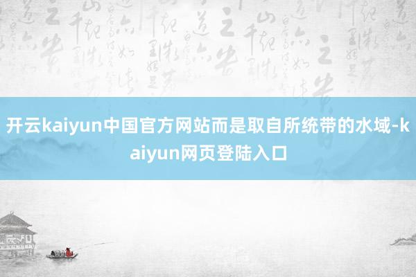 开云kaiyun中国官方网站而是取自所统带的水域-kaiyun网页登陆入口