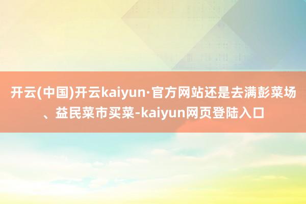 开云(中国)开云kaiyun·官方网站还是去满彭菜场、益民菜市买菜-kaiyun网页登陆入口