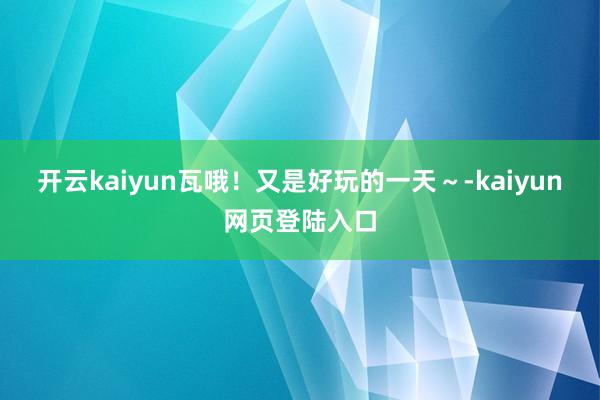 开云kaiyun瓦哦！又是好玩的一天～-kaiyun网页登陆入口