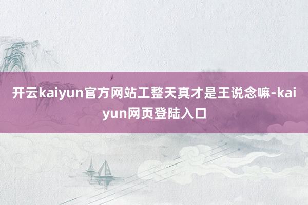 开云kaiyun官方网站工整天真才是王说念嘛-kaiyun网页登陆入口