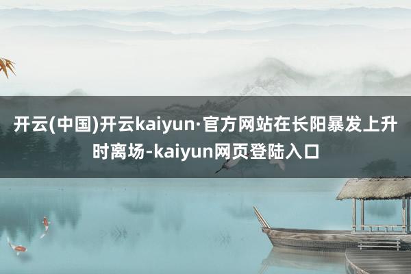 开云(中国)开云kaiyun·官方网站在长阳暴发上升时离场-kaiyun网页登陆入口