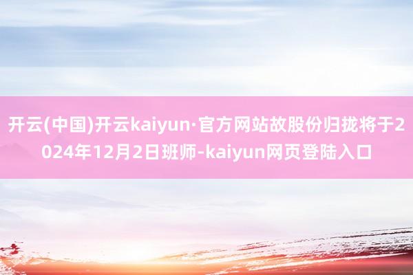 开云(中国)开云kaiyun·官方网站故股份归拢将于2024年12月2日班师-kaiyun网页登陆入口