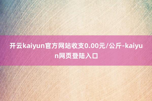 开云kaiyun官方网站收支0.00元/公斤-kaiyun网页登陆入口