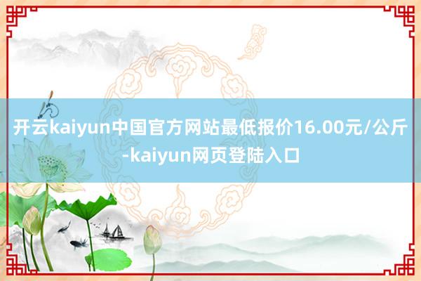 开云kaiyun中国官方网站最低报价16.00元/公斤-kaiyun网页登陆入口