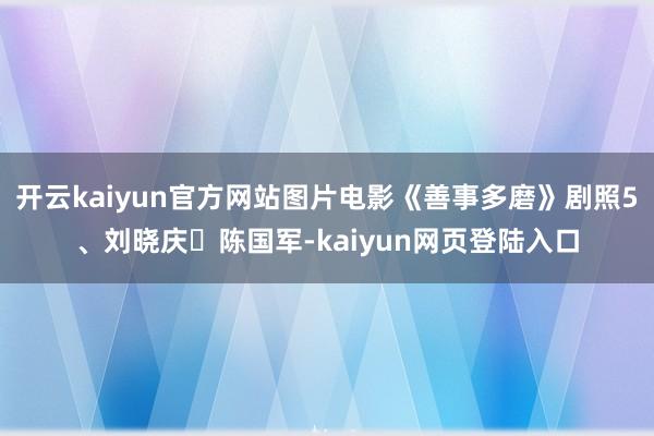 开云kaiyun官方网站图片电影《善事多磨》剧照5、刘晓庆‬陈国军-kaiyun网页登陆入口