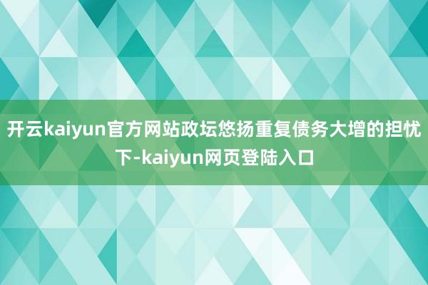 开云kaiyun官方网站政坛悠扬重复债务大增的担忧下-kaiyun网页登陆入口