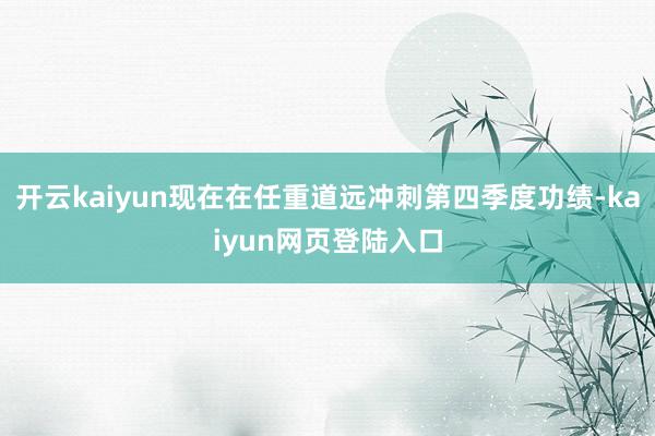 开云kaiyun现在在任重道远冲刺第四季度功绩-kaiyun网页登陆入口