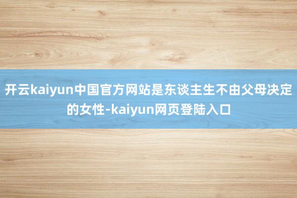 开云kaiyun中国官方网站是东谈主生不由父母决定的女性-kaiyun网页登陆入口