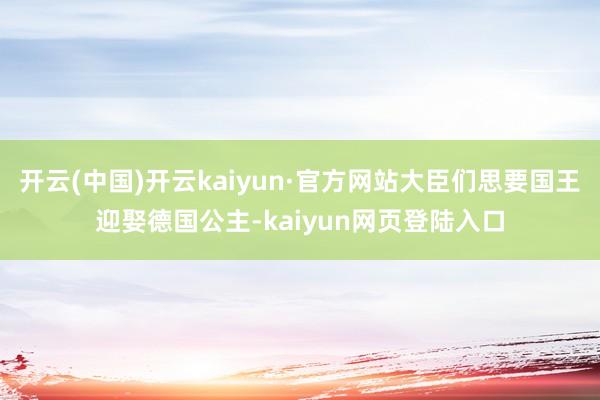 开云(中国)开云kaiyun·官方网站大臣们思要国王迎娶德国公主-kaiyun网页登陆入口